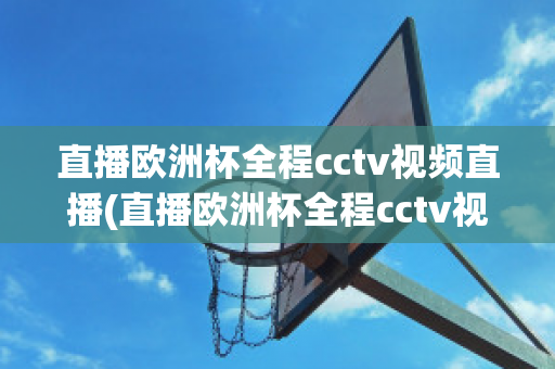 直播欧洲杯全程cctv视频直播(直播欧洲杯全程cctv视频直播回放)