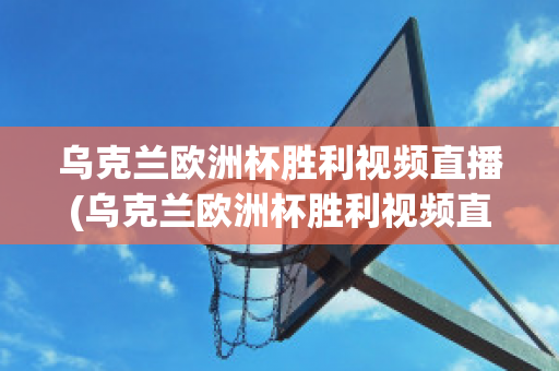 乌克兰欧洲杯胜利视频直播(乌克兰欧洲杯胜利视频直播在线观看)