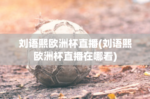 刘语熙欧洲杯直播(刘语熙欧洲杯直播在哪看)