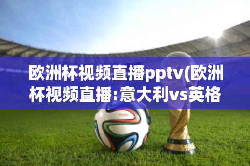 欧洲杯视频直播pptv(欧洲杯视频直播:意大利vs英格兰)