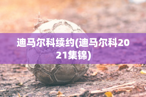 迪马尔科续约(迪马尔科2021集锦)