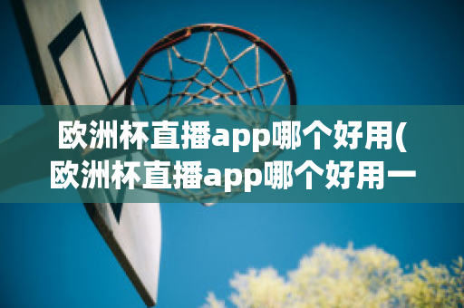 欧洲杯直播app哪个好用(欧洲杯直播app哪个好用一点)