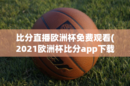 比分直播欧洲杯免费观看(2021欧洲杯比分app下载)