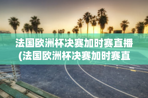 法国欧洲杯决赛加时赛直播(法国欧洲杯决赛加时赛直播视频)