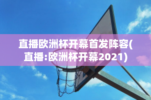 直播欧洲杯开幕首发阵容(直播:欧洲杯开幕2021)