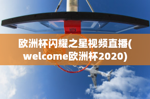 欧洲杯闪耀之星视频直播(welcome欧洲杯2020)