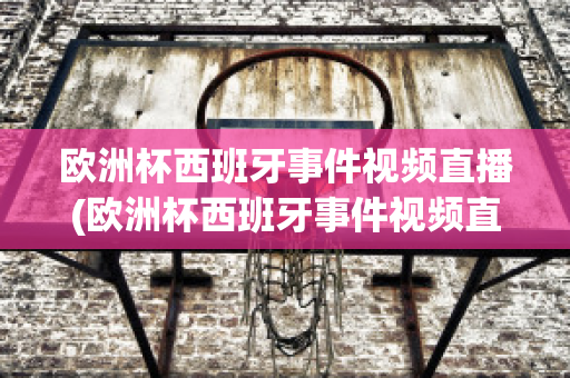 欧洲杯西班牙事件视频直播(欧洲杯西班牙事件视频直播在线观看)