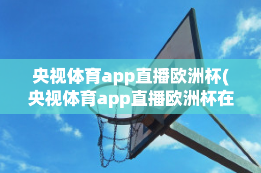 央视体育app直播欧洲杯(央视体育app直播欧洲杯在哪看)