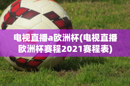 电视直播a欧洲杯(电视直播欧洲杯赛程2021赛程表)