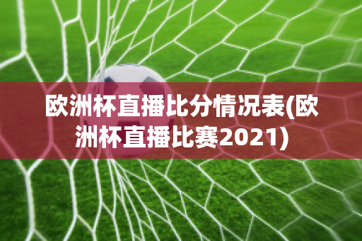 欧洲杯直播比分情况表(欧洲杯直播比赛2021)