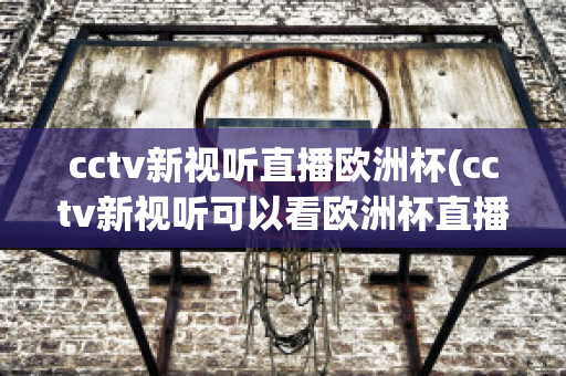 cctv新视听直播欧洲杯(cctv新视听可以看欧洲杯直播吗)