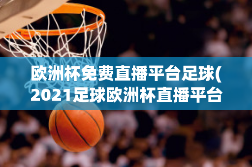 欧洲杯免费直播平台足球(2021足球欧洲杯直播平台)