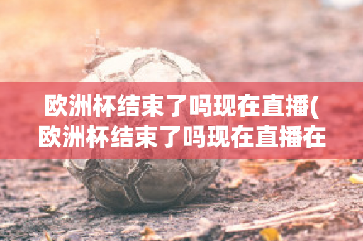 欧洲杯结束了吗现在直播(欧洲杯结束了吗现在直播在哪看)