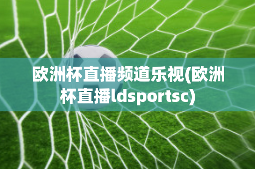 欧洲杯直播频道乐视(欧洲杯直播ldsportsc)