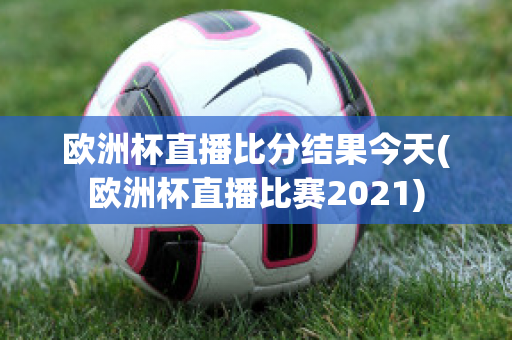 欧洲杯直播比分结果今天(欧洲杯直播比赛2021)