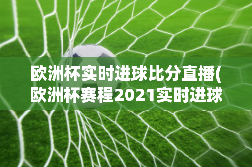 欧洲杯实时进球比分直播(欧洲杯赛程2021实时进球数)