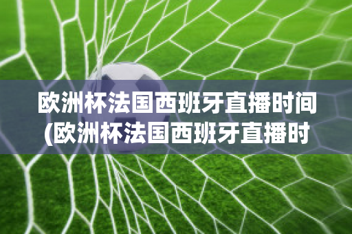 欧洲杯法国西班牙直播时间(欧洲杯法国西班牙直播时间是几点)