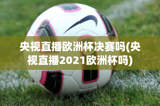 央视直播欧洲杯决赛吗(央视直播2021欧洲杯吗)