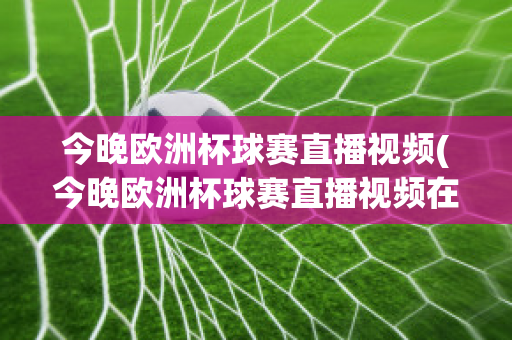 今晚欧洲杯球赛直播视频(今晚欧洲杯球赛直播视频在线观看)