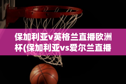 保加利亚v英格兰直播欧洲杯(保加利亚vs爱尔兰直播)