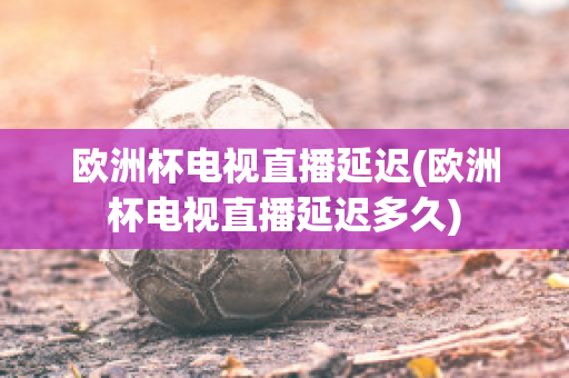 欧洲杯电视直播延迟(欧洲杯电视直播延迟多久)