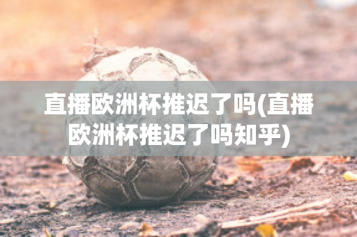 直播欧洲杯推迟了吗(直播欧洲杯推迟了吗知乎)