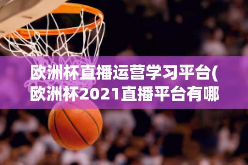 欧洲杯直播运营学习平台(欧洲杯2021直播平台有哪些)