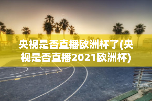 央视是否直播欧洲杯了(央视是否直播2021欧洲杯)