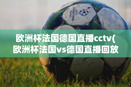 欧洲杯法国德国直播cctv(欧洲杯法国vs德国直播回放)