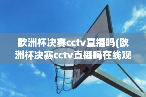 欧洲杯决赛cctv直播吗(欧洲杯决赛cctv直播吗在线观看)