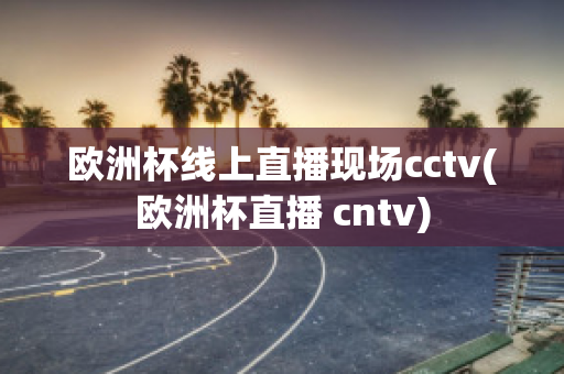 欧洲杯线上直播现场cctv(欧洲杯直播 cntv)