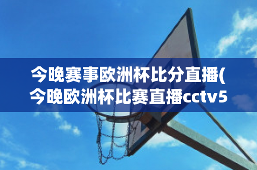 今晚赛事欧洲杯比分直播(今晚欧洲杯比赛直播cctv5)