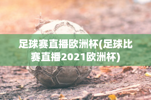 足球赛直播欧洲杯(足球比赛直播2021欧洲杯)