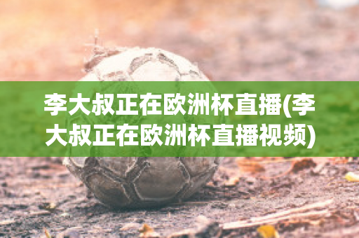 李大叔正在欧洲杯直播(李大叔正在欧洲杯直播视频)