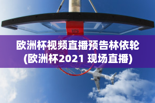 欧洲杯视频直播预告林依轮(欧洲杯2021 现场直播)