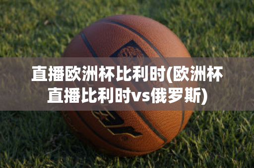 直播欧洲杯比利时(欧洲杯直播比利时vs俄罗斯)