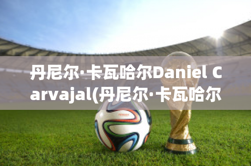 丹尼尔·卡瓦哈尔Daniel Carvajal(丹尼尔·卡瓦哈尔现在退役了吗)