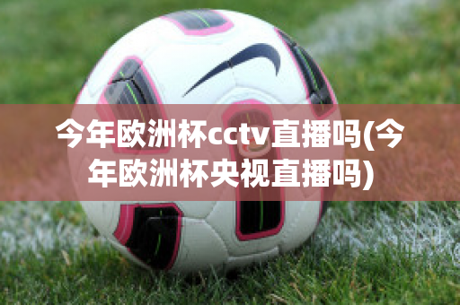 今年欧洲杯cctv直播吗(今年欧洲杯央视直播吗)