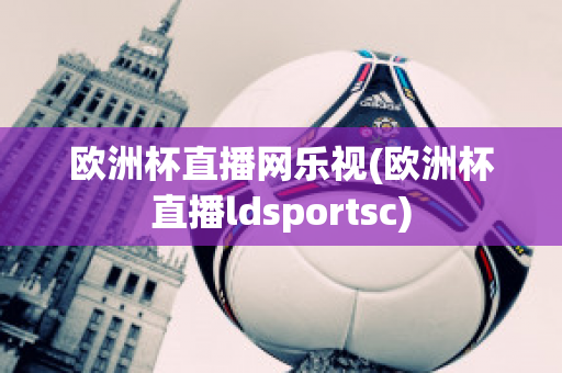 欧洲杯直播网乐视(欧洲杯直播ldsportsc)