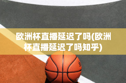 欧洲杯直播延迟了吗(欧洲杯直播延迟了吗知乎)