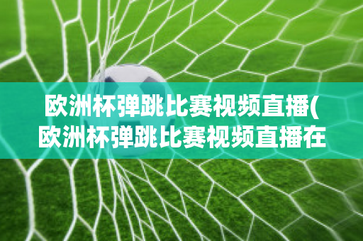 欧洲杯弹跳比赛视频直播(欧洲杯弹跳比赛视频直播在线观看)