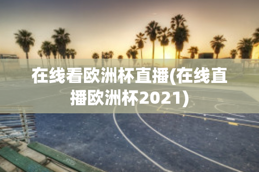 在线看欧洲杯直播(在线直播欧洲杯2021)