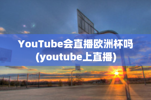 YouTube会直播欧洲杯吗(youtube上直播)