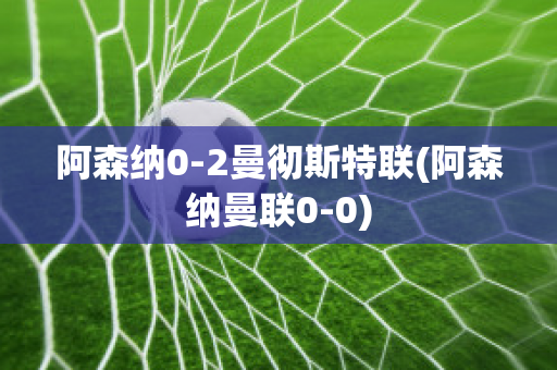 阿森纳0-2曼彻斯特联(阿森纳曼联0-0)