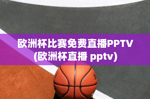 欧洲杯比赛免费直播PPTV(欧洲杯直播 pptv)