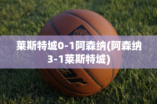 莱斯特城0-1阿森纳(阿森纳3-1莱斯特城)