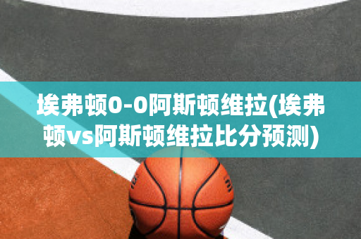 埃弗顿0-0阿斯顿维拉(埃弗顿vs阿斯顿维拉比分预测)