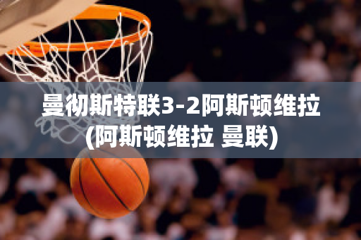 曼彻斯特联3-2阿斯顿维拉(阿斯顿维拉 曼联)