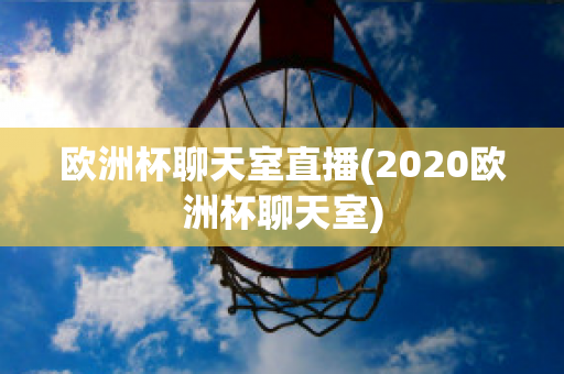 欧洲杯聊天室直播(2020欧洲杯聊天室)