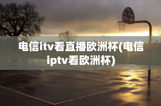 电信itv看直播欧洲杯(电信iptv看欧洲杯)